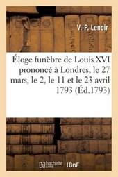 Eloge Funebre de Louis XVI Prononce a Londres Le 27 Mars, Le 2, Le 11 Et Le 23 Avril 1793