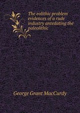 The Eolithic Problem Evidences of a Rude Industry Antedating the Paleolithic - George Grant MacCurdy - 9785518799929