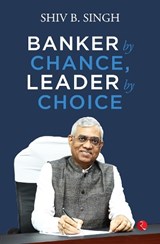 BANKER BY CHANCE, LEADER BY CHOICE - SHIV B. SINGH - 9789357029308