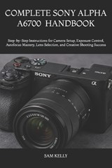 Complete Sony Alpha A6700 Photography and Video Handbook - Sam Kelly - 9798181964259