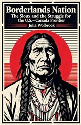 Borderlands Nation The Sioux and the Struggle for the U.S.-Canada Frontier - Julia Wolbrook - 9798233786419