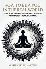 How to Be a Yogi in the Real World: Practical Mindfulness to Beat Burnout and Master the Modern Mind - Abhishek Srivastava - 9798233933455
