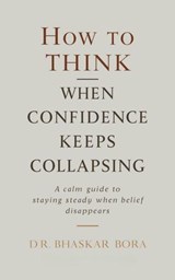 How to Think When Confidence Keeps Collapsing: A calm guide to staying steady when belief disappears - BHASKAR BORA ; Dr Bhaskar Bora - 9798233944109