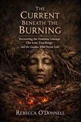 The Current Beneath the Burning: Recovering the Feminine Lineage, the Lost Teachings, and the Guides Who Never Left - Rebecca O'Donnell - 9798233954054