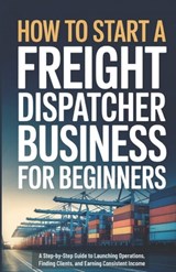 How to Start a Freight Dispatcher Business for Beginners: A Step-by-Step Guide to Launching Operations, Finding Clients, and Earning Consistent Income - Owen Ellery - 9798245108261