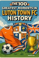 The 100 Greatest Moments in Luton Town FC History - Matthew Day - 9798245672106