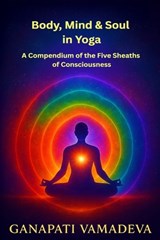 Body, Mind & Soul in Yoga A Compendium of the Five Sheaths of Consciousness - Ganapati Vamadeva - 9798245729961