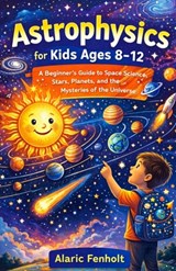 Astrophysics for Kids Ages 8-12: A Beginner's Guide to Space Science, Stars, Planets, and the Mysteries of the Universe - Alaric Fenholt - 9798245829067