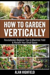 How to Garden Vertically: Revolutionary Beginner Tips to Maximize Yield & Reclaim Your Small Space - Alan Highfield - 9798246954645