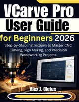 VCarve Pro User Guide for Beginners 2026: Step-by-Step Instructions to Master CNC Carving, Sign Making, and Precision Woodworking Projects - Alex J. Cletus - 9798248724666