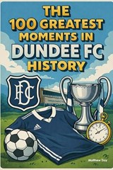 The 100 Greatest Moments in Dundee FC History - Matthew Day - 9798248947584
