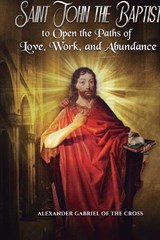 Prayers to Saint John the Baptist to Open the Paths of Love, Work, and Abundance - Alexander Gabriel Of the Cross - 9798250344135