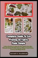 Complete Guide To Eco Printing On Fabric Made Simple: A Step-By-Step Beginner's Blueprint To Creating Vibrant Botanical Prints At Home Using Natural D - Kenneth K. Roudebush - 9798250413633