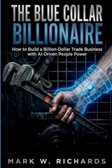 The Blue-Collar Billionaire: How to Build a Billion-Dollar Trade Business with AI-Driven People Power - Mark W. Richards - 9798254707493