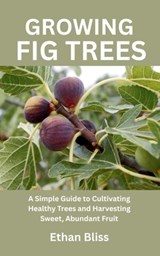 Growing Fig Trees: A Simple Guide to Cultivating Healthy Trees and Harvesting Sweet, Abundant Fruit - Ethan Bliss - 9798285523994