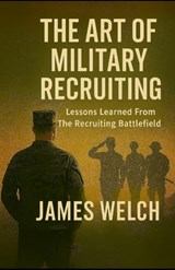 The Art of Military Recruiting: Lessons Learned From The Recruiting Battlefield - James Welch - 9798290332277