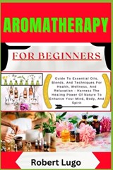 AROMATHERAPY For Beginners: Guide To Essential Oils, Blends, And Techniques For Health, Wellness, And Relaxation - Harness The Healing Power Of Nature - Robert Lugo - 9798327022737