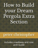 How to Build your Dream Pergola Extra Section: Includes a walkway and rose arch Guide - Peter Christopher - 9798328155229