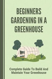 Beginners Gardening In A Greenhouse: Complete Guide To Build And Maintain Your Greenhouse: Complete Guide To Maintaining Your Greenhouse