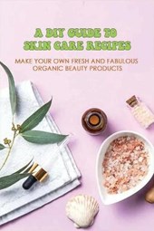 A DIY Guide To Skin Care Recipes: Make Your Own Fresh And Fabulous Organic Beauty Products: How To Make Organic Creams At Home