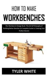 How to Make Workbenches: The Workbench Design Book: The Art & Philosophy of Building Better Benches (A Complete Guide to Creating Your Perfect - WHITE,  Tyler - 9798575169642