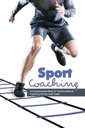 Sport Coaching- A Comprehensive Book On Transformational Coaching For Any Level Coach