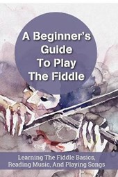 A Beginner's Guideto Play The Fiddle Learning The Fiddle Basics, Reading Music, And Playing Songs