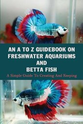 An A To Z Guidebook On Freshwater Aquariums & Betta Fish: A Simple Guide To Creating And Keeping: Tropical Fish Keeping Books