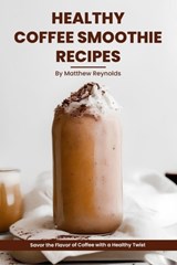 Healthy Coffee Smoothie Recipes Cookbook: Awaken Your Senses & Indulge in Wholesome Deliciousness - Matthew Reynolds - 9798862098600