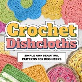 Crochet Dishcloths: Simple and Beautiful Patterns for Beginners: Dishcloths Patterns