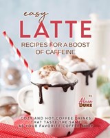 Easy Latte Recipes For A Boost of Caffeine: Cozy and Hot Coffee Drinks That Taste the Same As Your Favorite Coffee Shop - Alain Duke - 9798869723062
