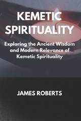 The Kemetic Spirituality: Exploring the Ancient Wisdom and Modern Relevance of Kemetic Spirituality - James Roberts - 9798871163191