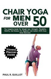 Chair Yoga for Men Over 50: The Complete Guide For Weight Loss, Strength, Flexibility, Mobility And Balance For Beginners And Seniors With Easy Da