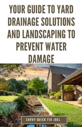 Your Guide to Yard Drainage Solutions and Landscaping to Prevent Water Damage: DIY Instructions for Grading, Trenching, Drainage Systems, Erosion Cont