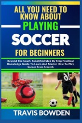 All You Need to Know about Playing Soccer for Beginners: Beyond The Court, Simplified Step By Step Practical Knowledge Guide To Learn And Master How T