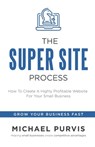 The Super Site Process: How To Create A Highly Profitable Website For Your Small Business - Michael Purvis - 9781734757507