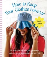 How to Keep Your Clothes Forever: Simple planet-friendly projects to love your wardrobe back to life, for fans of SEW IT YOURSELF and MENDING MATTERS - Leah Giblin - 9781460717592