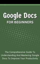 Google Docs For Beginners: The Comprehensive Guide To Understanding And Mastering Google Docs To Improve Your Productivity - Voltaire Lumiere - 9798223260011