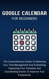 Google Calendar For Beginners: The Comprehensive Guide To Bettering Your Time-Management And Scheduling, Organizing Your Schedule And Coordinating Events To Improve Your Productivity - Voltaire Lumiere - 9798223734871