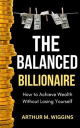 The Balanced Billionaire: How to Achieve Wealth Without Losing Yourself - Arthur M. Wiggins - 9798230338154
