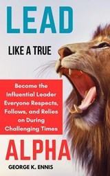 Lead Like a True Alpha: Become the Influential Leader Everyone Respects, Follows, and Relies On During Challenging Times - George K. Ennis - 9798230697015