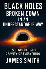 Black Holes Broken Down In An Understandable Way: The Science Behind the Gravity of Everything - James Smith - 9798233355608
