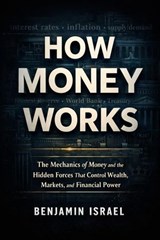 How Money Works : The Mechanics of Money and the Hidden Forces That Control Wealth, Markets, and Financial Power - Benjamin Israel - 9798233414053