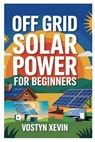 Off Grid Solar Power for Beginners: A Step-By-Step DIY Guide to Designing, Installing, and Maintaining Your Own Solar Energy System for Cabins, Rvs, H - Vostyn Xevin - 9798280317802