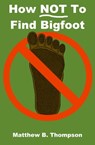 How NOT To Find Bigfoot - Matthew B. Thompson - 9780988540545