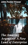 The Amazing Argentine: A New Land of Enterprise - John Foster Fraser ; Ryan Holloway - 4064066186760