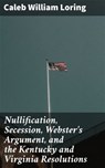 Nullification, Secession, Webster's Argument, and the Kentucky and Virginia Resolutions - Caleb William Loring ; Noah Sterling - 4064066204587
