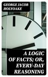 A Logic of Facts; Or, Every-day Reasoning - George Jacob Holyoake ; Everett Carson - 8596547245421