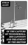 Of the Capture of Ticonderoga: His Captivity and Treatment by the British - Ethan Allen - 8596547345787