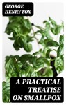 A Practical Treatise on Smallpox - George Henry Fox - 8596547380962
